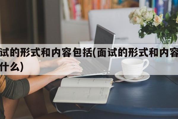 面试的形式和内容包括(面试的形式和内容包括什么)